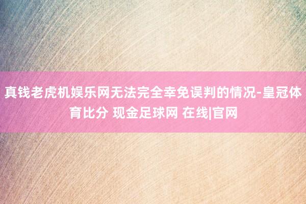 真钱老虎机娱乐网无法完全幸免误判的情况-皇冠体育比分 现金足球网 在线|官网