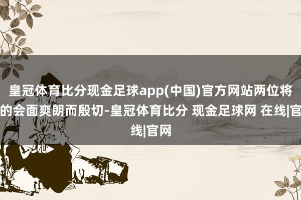 皇冠体育比分现金足球app(中国)官方网站两位将军的会面爽朗而殷切-皇冠体育比分 现金足球网 在线|官网