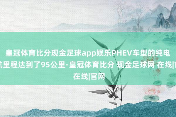 皇冠体育比分现金足球app娱乐PHEV车型的纯电续航里程达到了95公里-皇冠体育比分 现金足球网 在线|官网