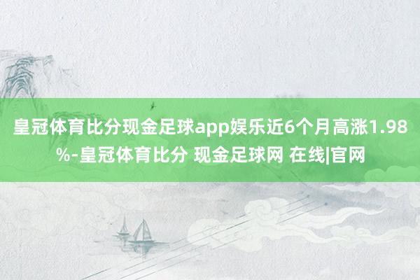 皇冠体育比分现金足球app娱乐近6个月高涨1.98%-皇冠体育比分 现金足球网 在线|官网