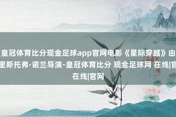 皇冠体育比分现金足球app官网电影《星际穿越》由克里斯托弗·诺兰导演-皇冠体育比分 现金足球网 在线|官网