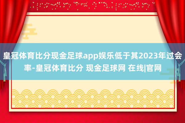 皇冠体育比分现金足球app娱乐低于其2023年过会率-皇冠体育比分 现金足球网 在线|官网