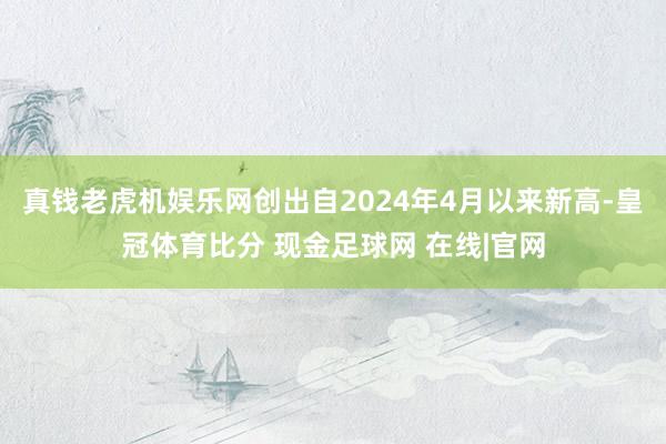 真钱老虎机娱乐网创出自2024年4月以来新高-皇冠体育比分 现金足球网 在线|官网