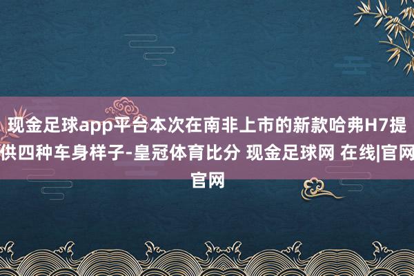 现金足球app平台本次在南非上市的新款哈弗H7提供四种车身样子-皇冠体育比分 现金足球网 在线|官网