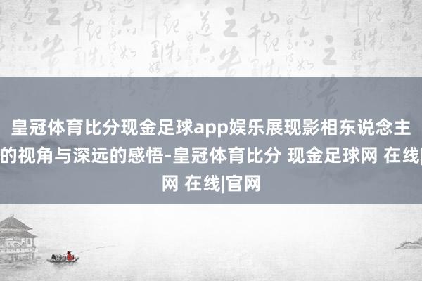 皇冠体育比分现金足球app娱乐展现影相东说念主独有的视角与深远的感悟-皇冠体育比分 现金足球网 在线|官网