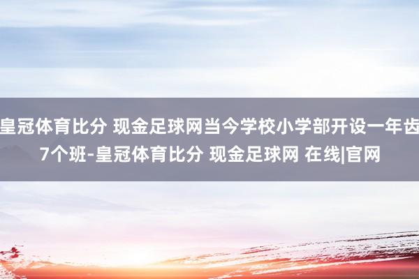 皇冠体育比分 现金足球网当今学校小学部开设一年齿7个班-皇冠体育比分 现金足球网 在线|官网