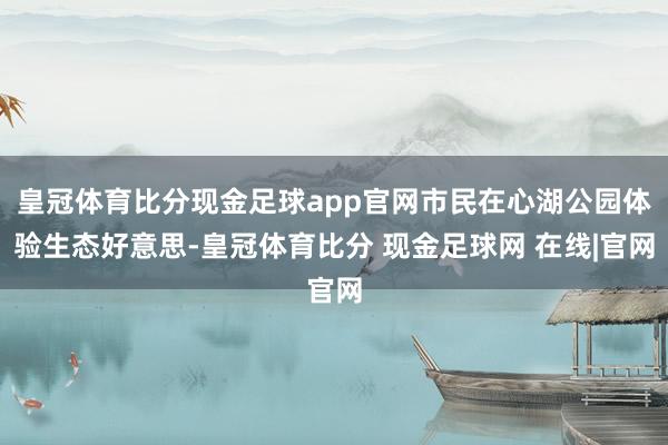 皇冠体育比分现金足球app官网市民在心湖公园体验生态好意思-皇冠体育比分 现金足球网 在线|官网