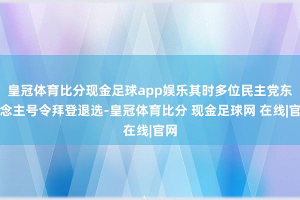 皇冠体育比分现金足球app娱乐其时多位民主党东说念主号令拜登退选-皇冠体育比分 现金足球网 在线|官网