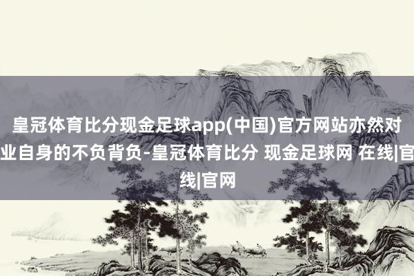 皇冠体育比分现金足球app(中国)官方网站亦然对企业自身的不负背负-皇冠体育比分 现金足球网 在线|官网