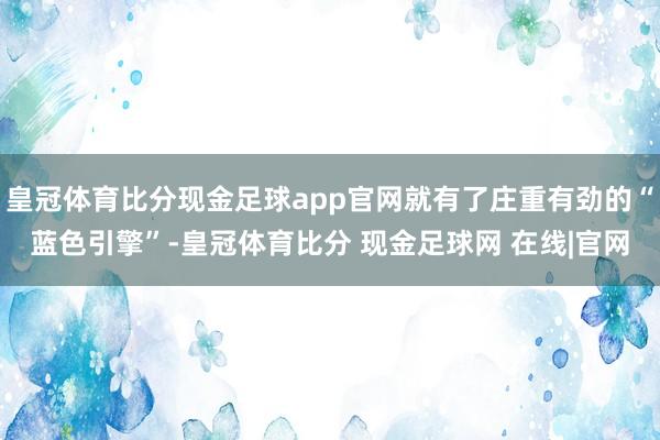 皇冠体育比分现金足球app官网就有了庄重有劲的“蓝色引擎”-皇冠体育比分 现金足球网 在线|官网