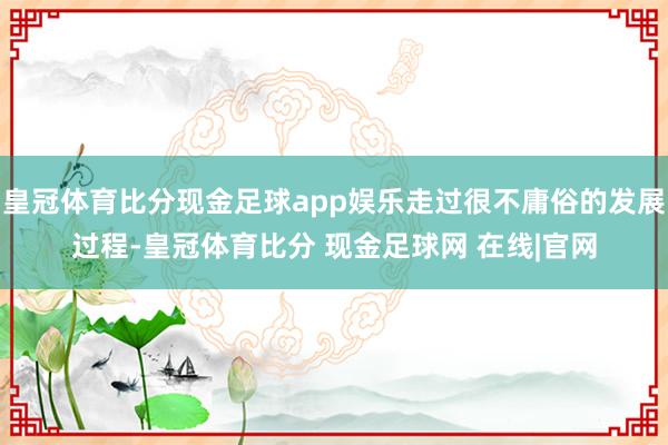 皇冠体育比分现金足球app娱乐走过很不庸俗的发展过程-皇冠体育比分 现金足球网 在线|官网