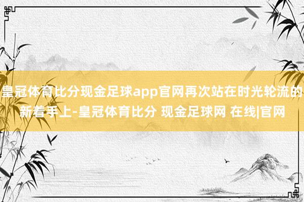 皇冠体育比分现金足球app官网再次站在时光轮流的新着手上-皇冠体育比分 现金足球网 在线|官网