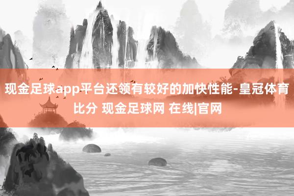 现金足球app平台还领有较好的加快性能-皇冠体育比分 现金足球网 在线|官网