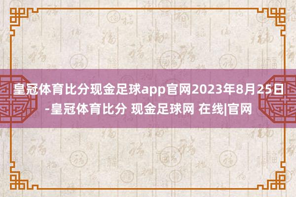 皇冠体育比分现金足球app官网2023年8月25日-皇冠体育比分 现金足球网 在线|官网