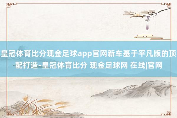 皇冠体育比分现金足球app官网新车基于平凡版的顶配打造-皇冠体育比分 现金足球网 在线|官网