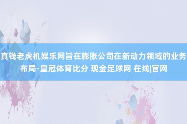 真钱老虎机娱乐网旨在膨胀公司在新动力领域的业务布局-皇冠体育比分 现金足球网 在线|官网