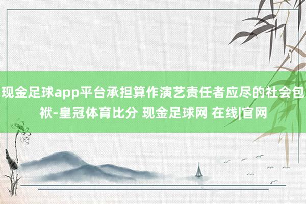 现金足球app平台承担算作演艺责任者应尽的社会包袱-皇冠体育比分 现金足球网 在线|官网