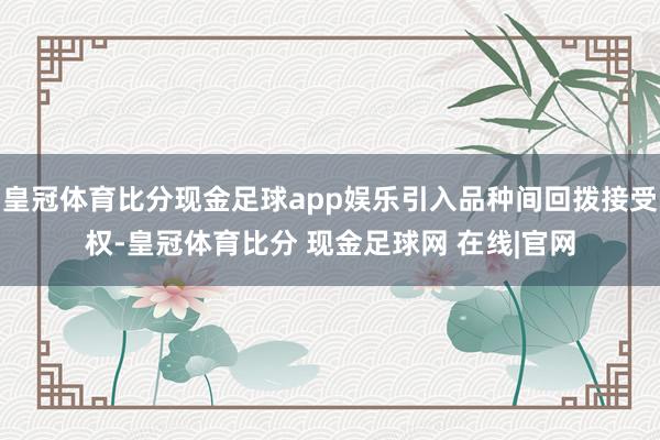 皇冠体育比分现金足球app娱乐引入品种间回拨接受权-皇冠体育比分 现金足球网 在线|官网