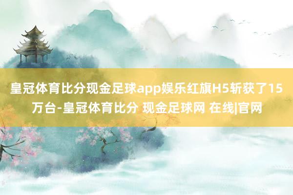 皇冠体育比分现金足球app娱乐红旗H5斩获了15万台-皇冠体育比分 现金足球网 在线|官网