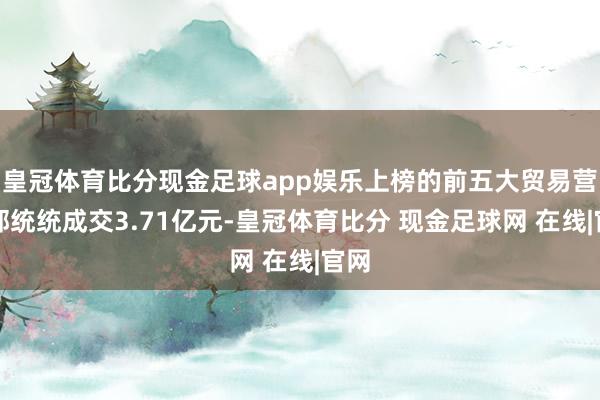 皇冠体育比分现金足球app娱乐上榜的前五大贸易营业部统统成交3.71亿元-皇冠体育比分 现金足球网 在线|官网