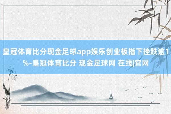 皇冠体育比分现金足球app娱乐创业板指下挫跌逾1%-皇冠体育比分 现金足球网 在线|官网