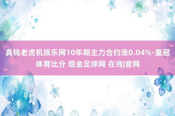 真钱老虎机娱乐网10年期主力合约涨0.04%-皇冠体育比分 现金足球网 在线|官网