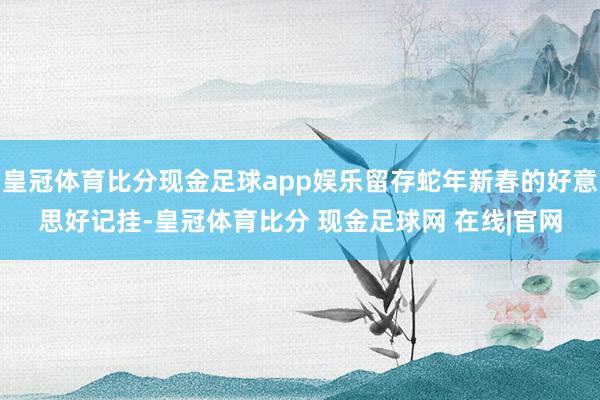 皇冠体育比分现金足球app娱乐留存蛇年新春的好意思好记挂-皇冠体育比分 现金足球网 在线|官网