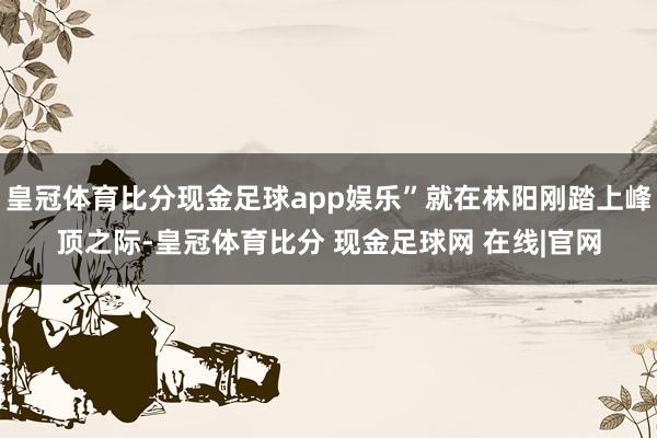 皇冠体育比分现金足球app娱乐”就在林阳刚踏上峰顶之际-皇冠体育比分 现金足球网 在线|官网