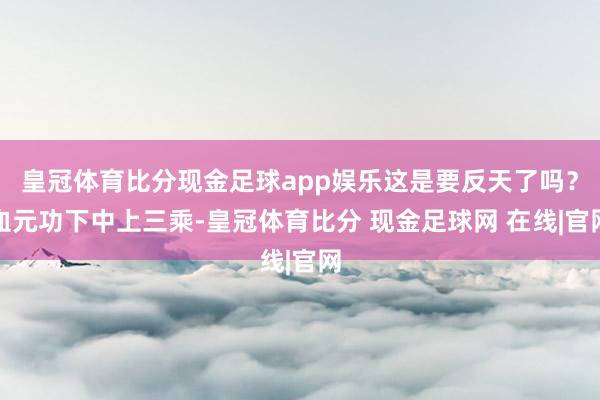 皇冠体育比分现金足球app娱乐这是要反天了吗？血元功下中上三乘-皇冠体育比分 现金足球网 在线|官网