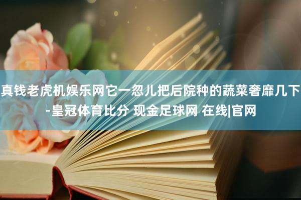 真钱老虎机娱乐网它一忽儿把后院种的蔬菜奢靡几下-皇冠体育比分 现金足球网 在线|官网