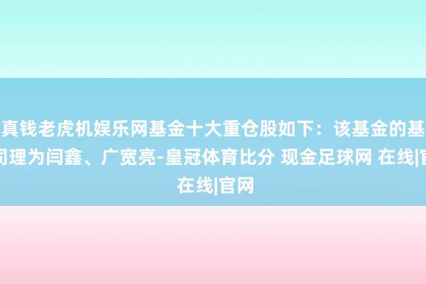 真钱老虎机娱乐网基金十大重仓股如下：该基金的基金司理为闫鑫、广宽亮-皇冠体育比分 现金足球网 在线|官网