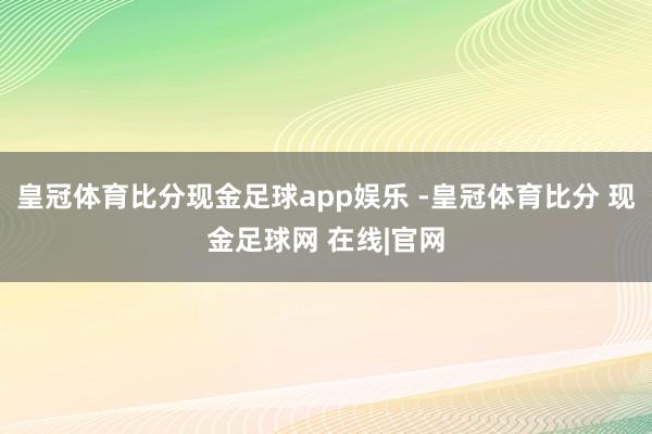 皇冠体育比分现金足球app娱乐 -皇冠体育比分 现金足球网 在线|官网