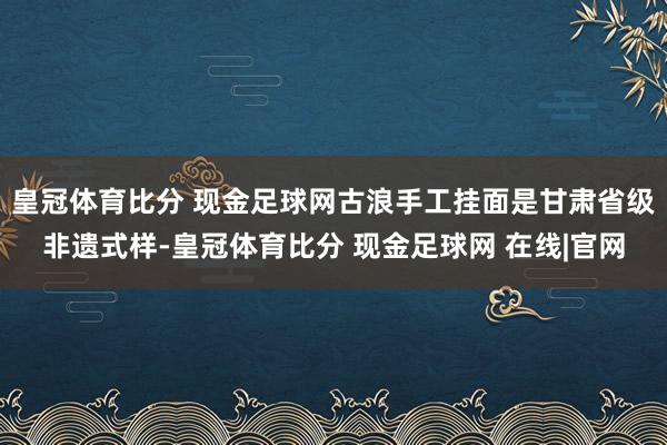 皇冠体育比分 现金足球网古浪手工挂面是甘肃省级非遗式样-皇冠体育比分 现金足球网 在线|官网