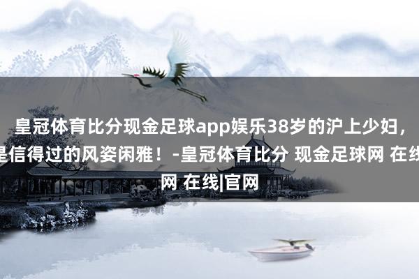 皇冠体育比分现金足球app娱乐38岁的沪上少妇，这才是信得过的风姿闲雅！-皇冠体育比分 现金足球网 在线|官网