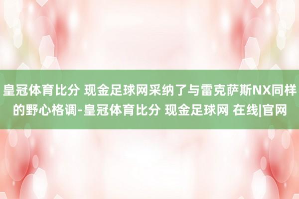 皇冠体育比分 现金足球网采纳了与雷克萨斯NX同样的野心格调-皇冠体育比分 现金足球网 在线|官网