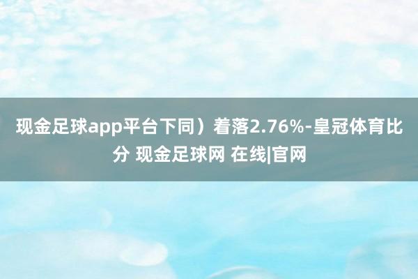 现金足球app平台下同）着落2.76%-皇冠体育比分 现金足球网 在线|官网