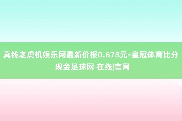 真钱老虎机娱乐网最新价报0.678元-皇冠体育比分 现金足球网 在线|官网