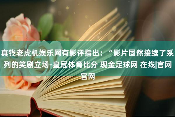 真钱老虎机娱乐网有影评指出：“影片固然接续了系列的笑剧立场-皇冠体育比分 现金足球网 在线|官网