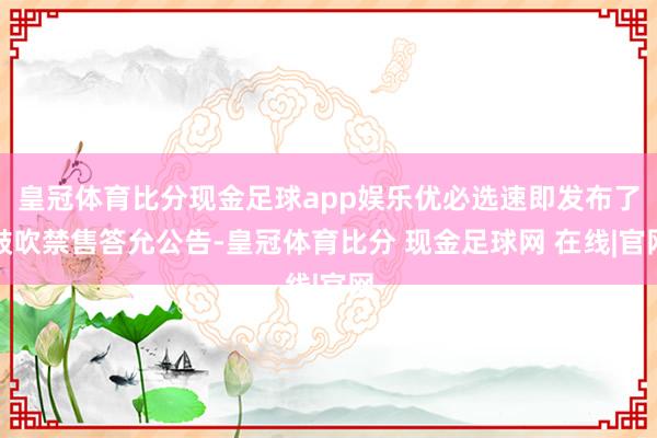 皇冠体育比分现金足球app娱乐优必选速即发布了鼓吹禁售答允公告-皇冠体育比分 现金足球网 在线|官网