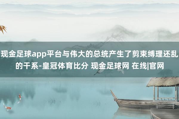 现金足球app平台与伟大的总统产生了剪束缚理还乱的干系-皇冠体育比分 现金足球网 在线|官网