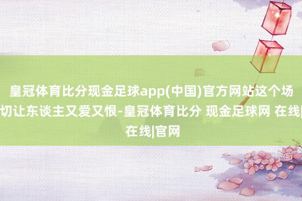 皇冠体育比分现金足球app(中国)官方网站这个场所确切让东谈主又爱又恨-皇冠体育比分 现金足球网 在线|官网