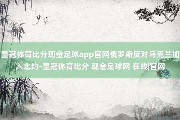 皇冠体育比分现金足球app官网俄罗斯反对乌克兰加入北约-皇冠体育比分 现金足球网 在线|官网