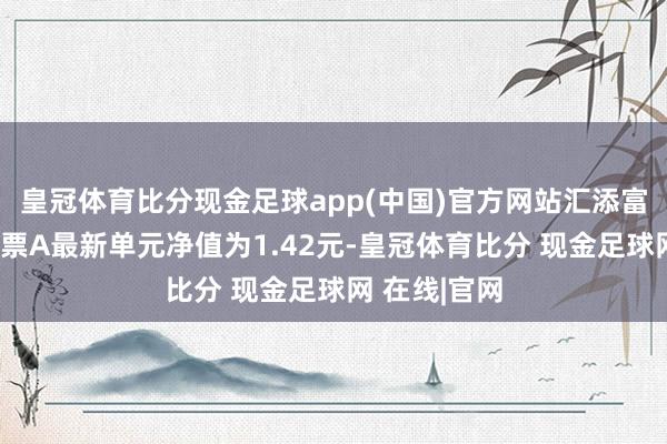 皇冠体育比分现金足球app(中国)官方网站汇添富新兴滥用股票A最新单元净值为1.42元-皇冠体育比分 现金足球网 在线|官网