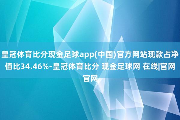 皇冠体育比分现金足球app(中国)官方网站现款占净值比34.46%-皇冠体育比分 现金足球网 在线|官网