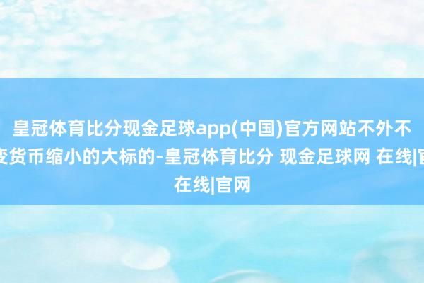 皇冠体育比分现金足球app(中国)官方网站不外不改变货币缩小的大标的-皇冠体育比分 现金足球网 在线|官网