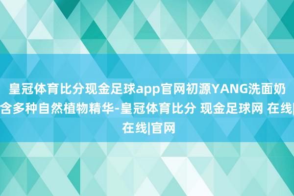 皇冠体育比分现金足球app官网初源YANG洗面奶还蕴含多种自然植物精华-皇冠体育比分 现金足球网 在线|官网