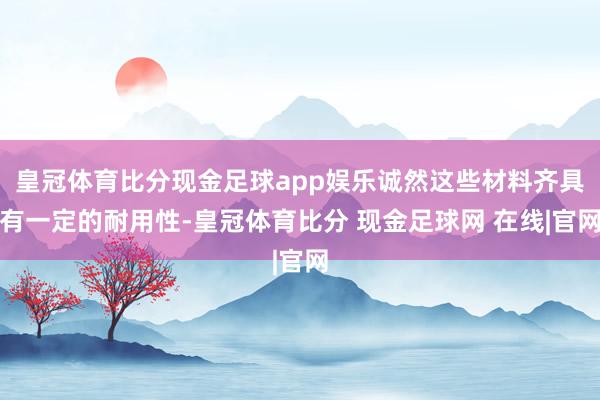 皇冠体育比分现金足球app娱乐诚然这些材料齐具有一定的耐用性-皇冠体育比分 现金足球网 在线|官网