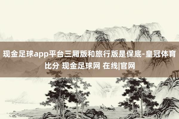 现金足球app平台三厢版和旅行版是保底-皇冠体育比分 现金足球网 在线|官网