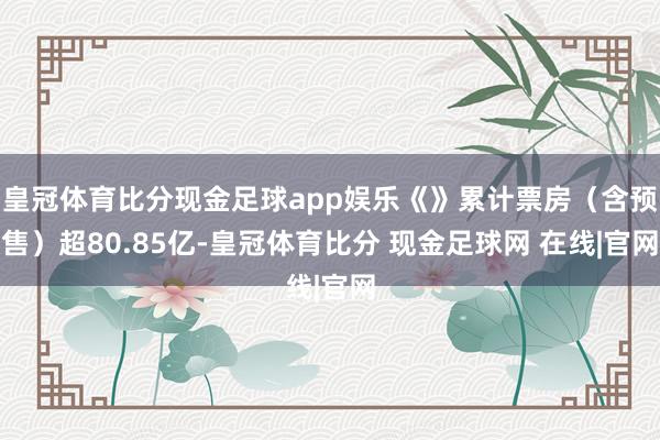 皇冠体育比分现金足球app娱乐《》累计票房（含预售）超80.85亿-皇冠体育比分 现金足球网 在线|官网