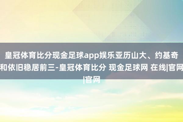 皇冠体育比分现金足球app娱乐亚历山大、约基奇和依旧稳居前三-皇冠体育比分 现金足球网 在线|官网